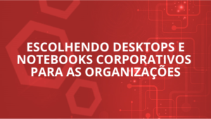 Escolhendo Desktops e Notebooks Corporativos para as Organizações